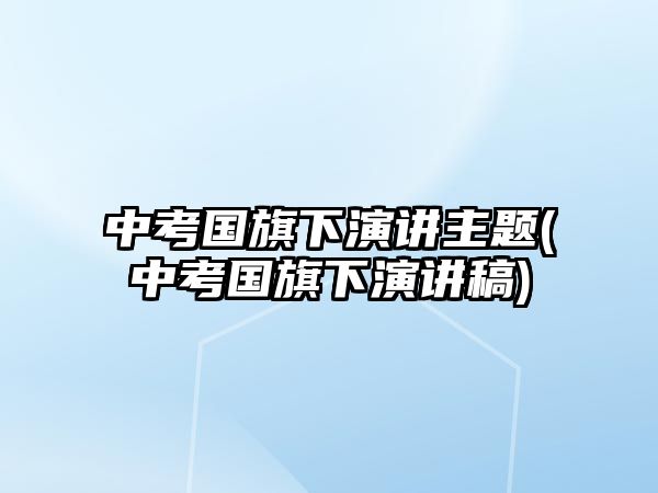 中考國(guó)旗下演講主題(中考國(guó)旗下演講稿)