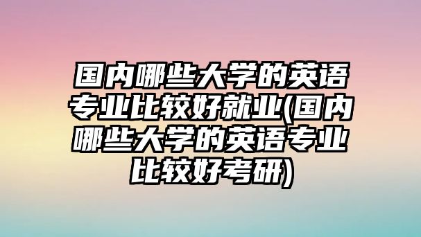 國內(nèi)哪些大學(xué)的英語專業(yè)比較好就業(yè)(國內(nèi)哪些大學(xué)的英語專業(yè)比較好考研)