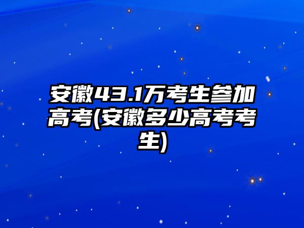 安徽43.1萬(wàn)考生參加高考(安徽多少高考考生)