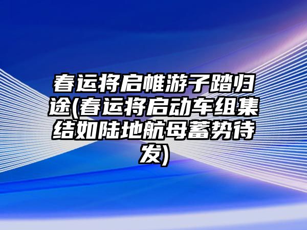 春運將啟帷游子踏歸途(春運將啟動車組集結(jié)如陸地航母蓄勢待發(fā))