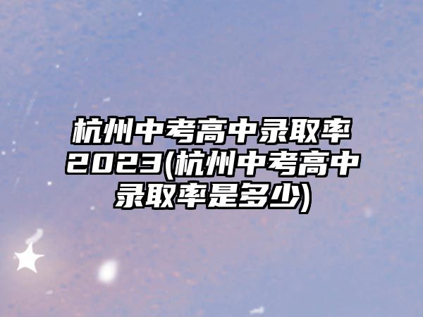 杭州中考高中錄取率2023(杭州中考高中錄取率是多少)