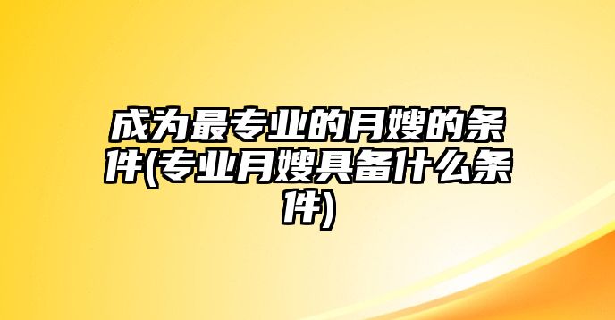 成為最專(zhuān)業(yè)的月嫂的條件(專(zhuān)業(yè)月嫂具備什么條件)