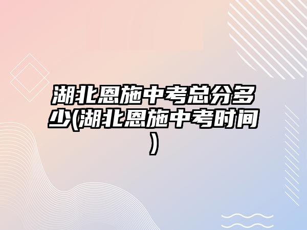 湖北恩施中考總分多少(湖北恩施中考時間)