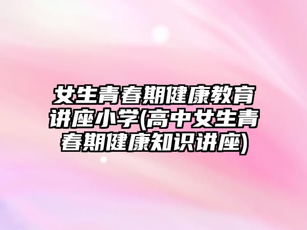 女生青春期健康教育講座小學(xué)(高中女生青春期健康知識講座)