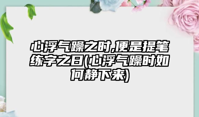 心浮氣躁之時(shí),便是提筆練字之日(心浮氣躁時(shí)如何靜下來)