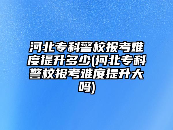 河北?？凭?bào)考難度提升多少(河北專科警校報(bào)考難度提升大嗎)